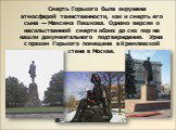 Смерть Горького была окружена атмосферой таинственности, как и смерть его сына — Максима Пешкова. Однако версии о насильственной смерти обоих до сих пор не нашли документального подтверждения. Урна с прахом Горького помещена в Кремлевской стене в Москве.