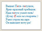 Вышел Петя- петушок, Ярко-красный гребешок. Наш петух умеет петь! (Букву Е нам не стереть!) Рано утром на заре Он выводит ноту ре!