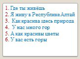 1. Где ты живёшь 2. Я живу в Республике Алтай 3. Как красива здесь природа 4. У нас много гор 5. А как красивы цветы 6. У вас есть горы