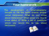 Your homework. The development of cinematography brought to life the world cinema empire called Hollywood. What do you know about Hollywood? What would you like to know about it? Write a list of questions which you would like to ask about Hollywood.