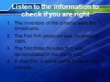 Listen to the information to check if you are right. The inventors of the cinema were the Americans. The first film projector was invented in 1885. The first three minutes film was demonstrated in the same year. In that film, a plane came towards the camera.
