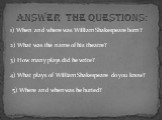 1) When and where was William Shakespeare born? 2) What was the name of his theatre? 3) How many plays did he write? 4) What plays of William Shakespeare do you know? 5) Where and when was he buried? Answer the Questions: