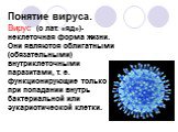 Понятие вируса. Вирус (с лат. «яд»)-неклеточная форма жизни. Они являются облигатными (обязательными) внутриклеточными паразитами, т. е. функционирующие только при попадании внутрь бактериальной или эукариотической клетки.