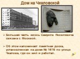Дом на Чкаловской. Большая часть жизнь Самуила Яковлевича связана с Москвой. Об этом напоминает памятная доска, установленная на доме № 14/16 по улице Чкалова, где он жил и работал.