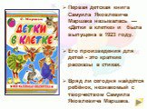Первая детская книга Самуила Яковлевича Маршака называлась — «Детки в клетке» и была выпущена в 1923 году.  Его произведения для детей - это краткие рассказы в стихах. Вряд ли сегодня найдётся ребёнок, незнакомый с творчеством Самуила Яковлевича Маршака.