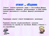 Этикет можно понимать шире — как особую форму повседневного общения, заключающую в себе набор правил вежливости и особых формул разговорной речи. Примером служит этикет телефонного разговора. Правила этикета не рекомендуют звонить знакомому на службу по частным делам, а домой — по служебным. этикет 