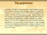 The population. Canada is slightly larger than the United States, but has only about a tenth as many people. About 28 million of people live in Canada. About 80% of the population live within 320 km of the southern border. Much of the rest of Canada is uninhabited or thinly populated because of seve