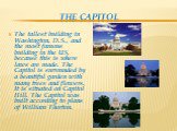 THE CAPITOL. The tallest building in Washington, D.S., and the most famous building in the US, because this is where laws are made. The Capitol is surrounded by a beautiful garden with many trees and flowers. It is situated on Capitol Hill. The Capitol was built according to plans of William Thorton