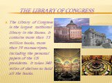 The Library of Congress. The Library of Congress is the largest nathional library in the States. It contains more than 13 million books, more than 19 manuscripsts, including the personal papers of the US presidents. It takes 340 miles of shelves to hold all the books.