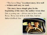 “The Love Drug” is a short story. It is well – written and easy to read. The story has a simple plot. In the beginning of the story the author wrote that Jim, a young car – driver, was in love with Rosy. Rosy was in love with him, but her father disliked Jim.