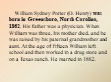 William Sydney Porter (O. Henry) was born in Greensboro, North Carolina, 1862. His father was a physician. When William was three, his mother died, and he was raised by his paternal grandmother and aunt. At the age of fifteen William left school and then worked in a drug store and on a Texas ranch. 