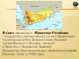 Йе́мен, официально - Йе́менская Ре́спублика - государство, расположенное на юге Аравийского полуострова в Юго-Западной Азии. Является частью Ближнего Востока, граничит с Оманом и Саудовской Аравией. Омывается Красным морем и Аравийским морем. Столица: Сана (с 1990 года).