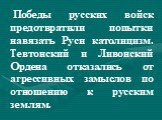 Победы русских войск предотвратили попытки навязать Руси католицизм. Тевтонский и Ливонский Ордена отказались от агрессивных замыслов по отношению к русским землям.