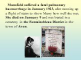 Mansfield suffered a fatal pulmonary haemorrhage in January 1923, after running up a flight of stairs to show Murry how well she was. She died on January 9 and was buried in a cemetery in the Fontainebleau District in the town of Avon.