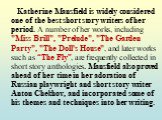Katherine Mansfield is widely considered one of the best short story writers of her period. A number of her works, including "Miss Brill", "Prelude", "The Garden Party", "The Doll's House", and later works such as “The Fly”, are frequently collected in short s