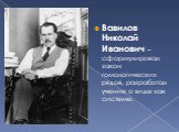 Вавилов Николай Иванович – сформулировал закон гомологических рядов, разработал учение о виде как системе.