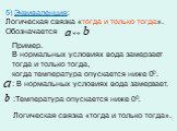 5) Эквиваленция: Логическая связка «тогда и только тогда». Обозначается. Пример. В нормальных условиях вода замерзает тогда и только тогда, когда температура опускается ниже 00. : В нормальных условиях вода замерзает. Логическая связка «тогда и только тогда». :Температура опускается ниже 00.