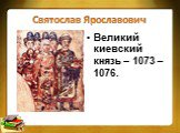 Святослав Ярославович. Великий киевский князь – 1073 – 1076.