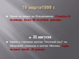 19 марта1999 г. Взрыв на рынке во Владикавказе. Погибли 53 человека, более 80 получили ранения.. 31 августа Взрыв в торговом центре "Охотный ряд" на Манежной площади в центре Москвы. Один человек погиб, 40 ранены
