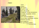 «Урал». Урал. Уралу. Об Урале… И всё о нём, Всё об одном! Недаром сосны колдовали Ночами над моим окном. Недаром, Нет, совсем недаром Так истово свой край люблю. Живой строкою, Как радаром, Его дыхание ловлю. Л. Татьяничева