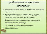 Требования к написанию рецензии: Хорошее знание того, о чем будет писаться в рецензии; В рецензии надо отразить тему, идею, характер героев и их настроение; Дать анализ произведения и высказать, обосновать его оценку; Не нужен подробный пересказ произведения.