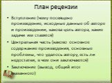 План рецензии. Вступление (чему посвящено произведение, исходные данные об авторе и произведении, какова цель автора, какие задачи им ставятся) Центральная часть (каково основное содержание произведения, основные проблемы, что удалось автору, есть ли недостатки, в чем они заключаются) Заключение (вы