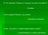 10. Что помогало Танюше в «трудных случаях» и в работе? Пуговка. 11.Кто подарил Танюше эту пуговку? Женщина-странница. 12.Что случилось с Таней в малахитовой палате? «...прислонилась к стене и растаяла».