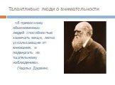 Талантливые люди о внимательности. «Я превосхожу обыкновенных людей способностью замечать вещи, легко ускользающие от внимания, и подвергать их тщательному наблюдению». (Чарльз Дарвин)