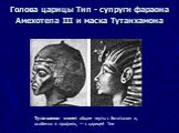 Голова царицы Тип - супруги фараона Амехотепа III и маска Тутанхамона. Тутанхамон имеет общие черты с Эхнатоном и, особенно в профиль, — с царицей Тии