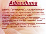 Афродита. Афродита ("пеннорожденная"), в греческой мифологии богиня красоты и любви, пронизывающей весь мир. По одной из версий, богиня родилась из крови Урана, оскопленного титаном Кроносом: кровь попала в море, образовав пену (по-гречески — афрос). Афродита являлась не только покровитель