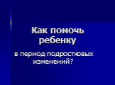 Как помочь ребенку. в период подростковых изменений?