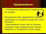 Здороваемся. - В помещении здоровается первым тот, кто входит. - Проходящий мимо здоровается первым независимо от возраста, когда кого-либо обгоняет. - Если увидели в окне или на балконе знакомого надо поздороваться легким поклоном, а не кричать на всю улицу.