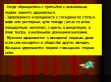 - Когда обращаетесь с просьбой к незнакомым людям принято здороваться. - Здороваемся и прощаемся с соседями по столу в кафе или ресторане, купе поезда (но не со всем плацкартным вагоном), у врача, в канцелярии, в ложе театра, в маленьком домашнем магазине. - Мужчина здоровается с женщиной первым, да