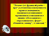 “Этикет (от франц.etiquette – ярлык,этикетка)-совокупность правил поведения, касающихся внешнего проявления отношения к людям (обхождение с окружающими, формы общения, манеры и одежда) ”