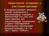 Уважительное отношение к участникам разговора. В традициях русского речевого этикета запрещается о присутствующих говорить в третьем лице (он, она, они), таким образом, все присутствующие оказываются в одном «наблюдаемом» дейктическом пространстве речевой ситуации « Я – Ты (Вы) – Здесь – Сейчас».