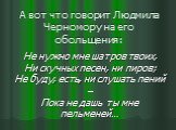 А вот что говорит Людмила Черномору на его обольщения: Не нужно мне шатров твоих, Ни скучных песен, ни пиров; Не буду, есть, ни слушать пений – Пока не дашь ты мне пельменей…