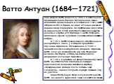 Ватто Антуан (1684—1721). Жан Антуан Ватто родился в 1684 г. в небольшом провинциальном городке Валансьене в семье небогатого кровельщика и плотника. В 1702 г. Ватто отправляется в Париж, не имея от семьи никакой финансовой поддержки. На протяжении двух лет он за нищенскую плату работает копировальщ