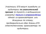 Участники ЕГЭ могут выходить из аудитории по уважительной причине (в туалет, в медицинскую комнату) только в сопровождении одного из организаторов или дежурных по этажу, предварительно сдав бланки ЕГЭ ответственному организатору по аудитории.