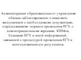 Администрация образовательного учреждения обязана заблаговременно ознакомить выпускников с необходимыми документами, определяющими порядок проведения ЕГЭ, с демонстрационными версиями КИМов, бланками ЕГЭ и иной информацией, связанной с процедурой проведения ЕГЭ и использованием его результатов.