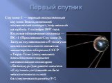 Первый спутник. Спутник-1 — первый искусственный спутник Земли, советский космический аппарат, запущенный на орбиту 4 октября 1957 года. Кодовое обозначение спутника — ПС-1 (Простейший Спутник-1). Запуск осуществился с 5-го научно-исследовательского полигона министерства обороны СССР «Тюра-Там» (пол