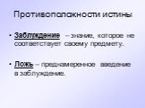 Противоположности истины. Заблуждение – знание, которое не соответствует своему предмету. Ложь – преднамеренное введение в заблуждение.