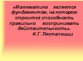 «Математика является фундаментом, на котором строится способность правильно воспринимать действительность». И.Г. Песталоцци 