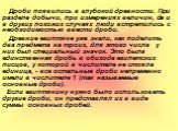 Дроби появились в глубокой древности. При разделе добычи, при измерениях величин, да и в других похожих случаях люди встретились с необходимостью ввести дроби. Древние египтяне уже знали, как поделить два предмета на троих, для этого числа у них был специальный значок. Это была единственная дробь в 