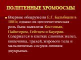 ПОЛИТЕННЫЕ ХРОМООСМЫ. Впервые обнаружены Е.Г. Бальбиани в 1881г, однако их цитогенетическая роль была выявлена Костовым, Пайнтером, Гейтцем и Бауером. Содержатся в клетках слюнных желез, кишечника, трахей, жирового тела и мальпигиевых сосудов личинок двукрылых.