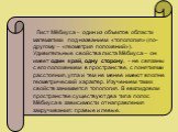 Лист Мёбиуса – один из объектов области математики под названием «топология» (по-другому – «геометрия положений»). Удивительные свойства листа Мёбиуса – он имеет один край, одну сторону, – не связаны с его положением в пространстве, с понятиями расстояния, угла и тем не менее имеют вполне геометриче