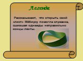 Рассказывают, что открыть свой «лист» Мёбиусу помогла служанка, сшившая однажды неправильно концы ленты. Легенда