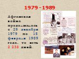 1979 - 1989. Афганская война продолжалась с 25 декабря 1979 по 15 февраля 1989 года, то есть 2 238 дней.