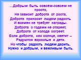 …Добрым быть совсем-совсем не просто, Не зависит доброта от роста, Доброта приносит людям радость И взамен не требует награды. Доброта с годами не стареет, Доброта от холода согреет. Если доброта, как солнце, светит – Радуются взрослые и дети. Но чтобы радость людям дарить, Нужно и добрым, и вежливы