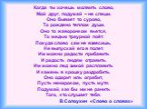 Когда ты хочешь молвить слово, Мой друг, подумай – не спеши. Оно бывает то сурово, То рождено теплом души. Оно то жаворонком вьется, То медью траурной поёт. Покуда слово сам не взвесишь, Не выпускай его в полет. Им можно радости прибавить И радость людям отравить. Им можно лед зимой расплавить И кам