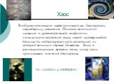 Хаос. В обыденном смысле хаос понимают как беспорядок, неразбериху, смешение. Понятие возникло от названия в древнегреческой мифологии изначального состояния мира, некой «разверзшейся бездны» (а не беспорядочного состояния), из которой возникли первые божества. Лишь в раннехристианские времена этому